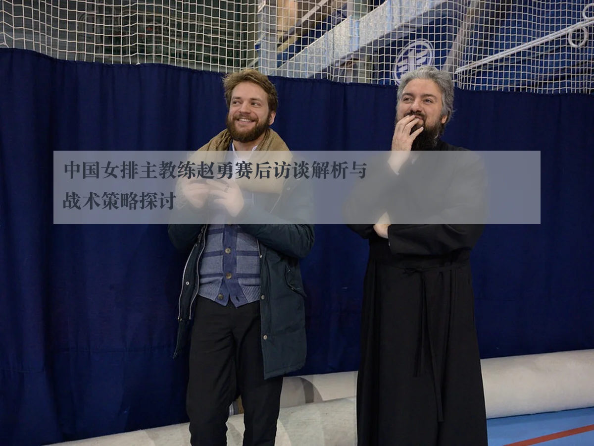 中国女排主教练赵勇赛后访谈解析与战术策略探讨
